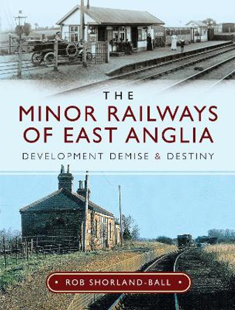 The Minor Railways of East Anglia: Development Demise and Destiny by Rob Shorland-Ball 9781526744814