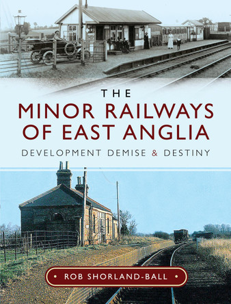 The Minor Railways of East Anglia: Development Demise and Destiny by Rob Shorland-Ball 9781526744814