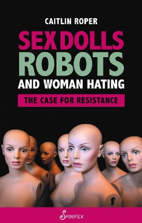 Sex Dolls, Robots and Woman Hating: The Case for Resistance by Caitlin Roper 9781925950601