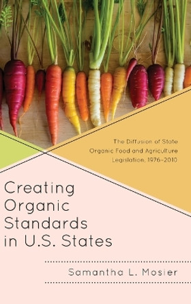 Creating Organic Standards in U.S. States: The Diffusion of State Organic Food and Agriculture Legislation, 1976-2010 by Samantha L. Mosier 9781498554404