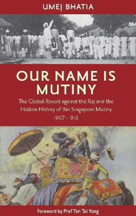 Our Name Is Mutiny: The Global Revolt against the Raj and the Hidden History of the Singapore Mutiny 1907 - 1915 by Umej Umej Bhatia 9789811429170