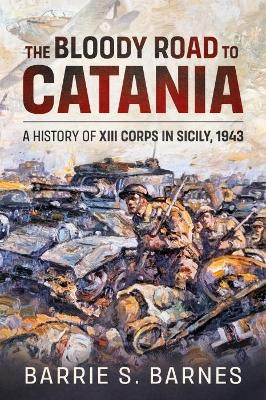 The Bloody Road to Catania: A History of XIII Corps in Sicily, 1943 by B.S. Barnes 9781914059933