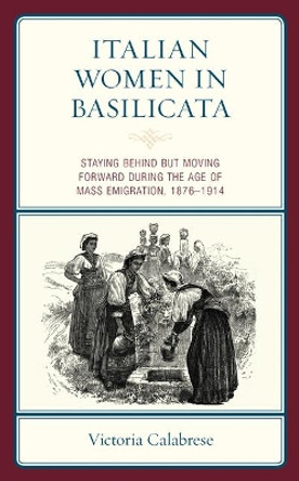 Italian Women in Basilicata: Staying Behind But Moving Forward During the Age of Mass Emigration, 1876-1914 by Victoria Calabrese 9781793607782