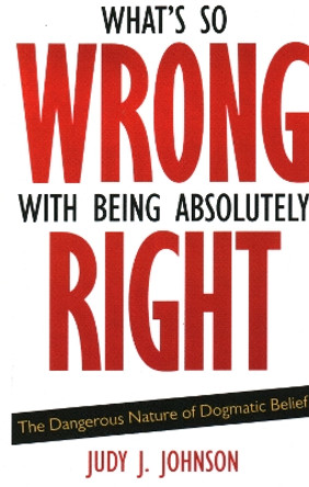 What's So Wrong with Being Absolutely Right: The Dangerous Nature of Dogmatic Belief by Judy J. Johnson 9781591026570