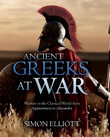 Ancient Greeks at War: Warfare in the Classical World from Agamemnon to Alexander by Simon Elliott 9781612009988