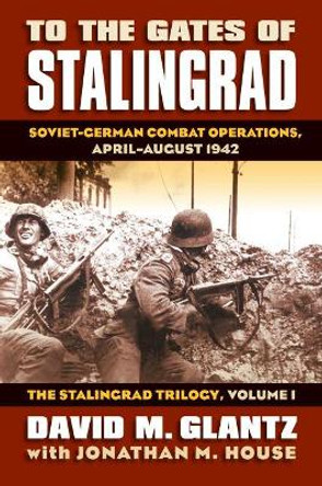 To the Gates of Stalingrad Volume 1 The Stalingrad Trilogy: Soviet-German Combat Operations, April-August 1942 by Colonel David M. Glantz