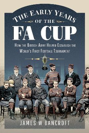 The Early Years of the FA Cup:  How the British Army Helped Establish the World's First Football Tournament by Bancroft, James W 9781399099912