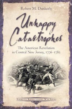 Unhappy Catastrophes: The American Revolution in Central New Jersey, 1776-1782 by Robert M. Dunkerly 9781611215274