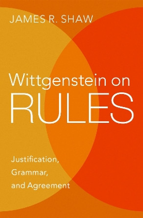 Wittgenstein on Rules: Justification, Grammar, and Agreement by James R. Shaw 9780197609989