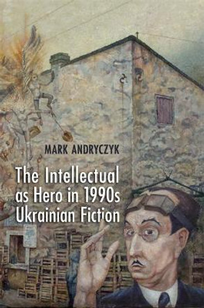 The Intellectual as Hero in 1990s Ukrainian Fiction by Mark Andryczyk 9781442643321