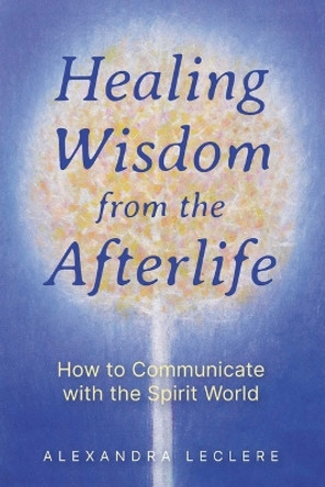 Healing Wisdom from the Afterlife: How to Communicate with the Spirit World by Alexandra Leclere 9781644118900