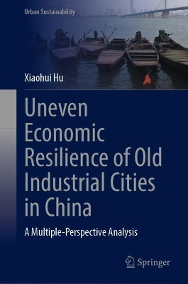 Uneven Economic Resilience of Old Industrial Cities in China: A Multiple-Perspective Analysis by Xiaohui Hu 9789819992782