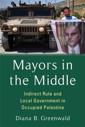 Mayors in the Middle: Indirect Rule and Local Government in Occupied Palestine by Diana B. Greenwald 9780231213141