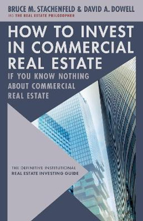 How to Invest in Commercial Real Estate if You Know Nothing about Commercial Real Estate: The Definitive Institutional Real Estate Investing Guide by David A. Dowell 9781632261403