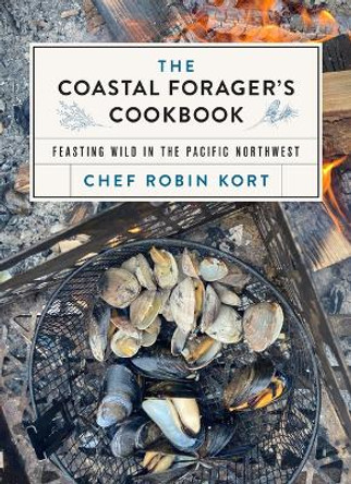 The Coastal Forager's Cookbook: Feasting Wild in the Pacific Northwest by Robin Kort 9781771514088