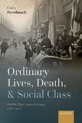 Ordinary Lives, Death, and Social Class: Dublin City Coroner's Court, 1876-1902 by Ciara Breathnach 9780198865780