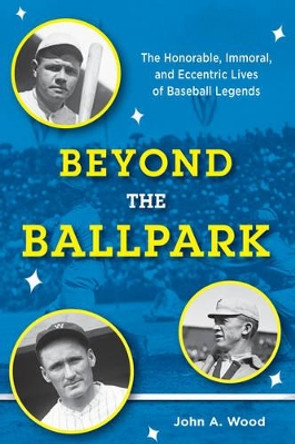 Beyond the Ballpark: The Honorable, Immoral, and Eccentric Lives of Baseball Legends by The late John A. Wood 9781442258662