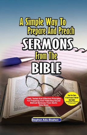 A Simple Way to Prepare and Preach Sermons from the Bible: Tried, Tested and effective principles for preparing and preaching sound biblical sermons from God's Holy Book by Stephen Adu-Boahen 9781088205303
