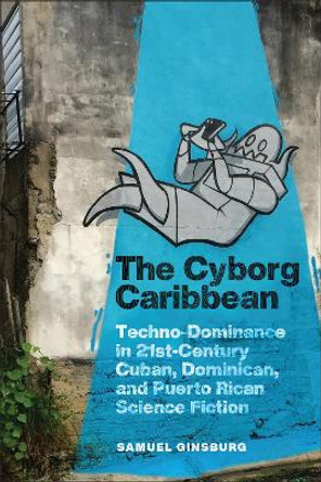 The Cyborg Caribbean: Techno-Dominance in Twenty-First-Century Cuban, Dominican, and Puerto Rican Science Fiction by Samuel Ginsburg 9781978836259