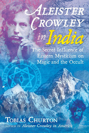 Aleister Crowley in India: The Secret Influence of Eastern Mysticism on Magic and the Occult by Tobias Churton 9781620557969