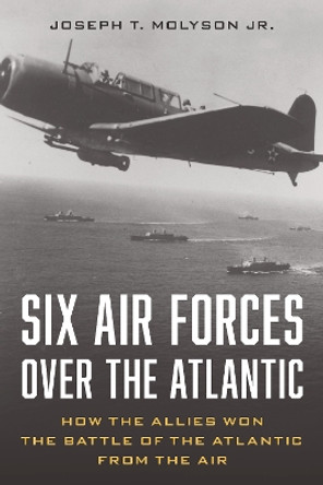 Six Air Forces Over the Atlantic: How the Allies Won the Battle of the Atlantic from the Air by Col. Joseph T. Molyson, Jr. (RET) 9780811775366