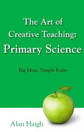 The Art of Creative Teaching: Primary Science: Big Ideas, Simple Rules by Alan Haigh