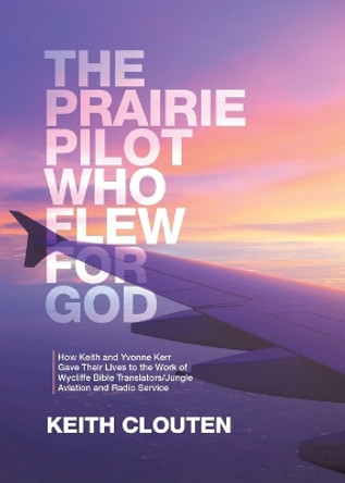 The Prairie Pilot Who Flew for God: How Keith and Yvonne Kerr Gave Their Lives to the Work of Wycliffe Bible Translators/Jungle Aviation and Radio Service by Keith Clouten 9780228886570