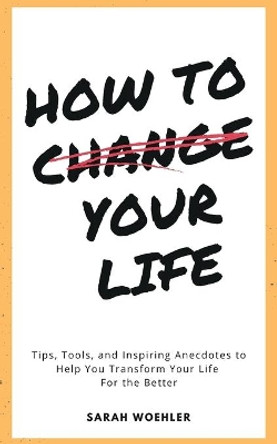 How To Change Your Life: Tips, Tools, and Inspiring Anecdotes to Help You Transform Your Life For the Better by Sarah Woehler 9780578372709