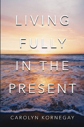 Living Fully In The Present by Carolyn Kornegay 9780578697581