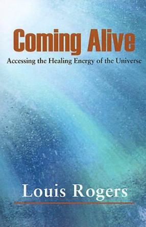 Coming Alive: Accessing the Healing Energy of the Universe by Louis Rogers 9780595127214