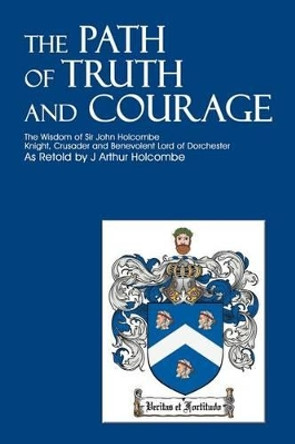 The Path of Truth and Courage: The Wisdom of Sir John Holcombe<br>Knight, Crusader and Benevolent Lord of Dorchester by J Arthur Holcombe 9780595210886