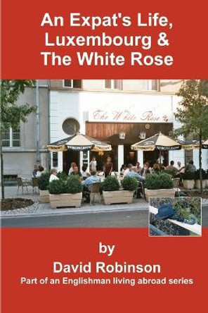 An Expat's Life, Luxembourg & the White Rose: Part of an Englishman Living Abroad Series by David Robinson 9780595314850