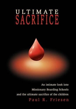 Ultimate Sacrifice: An Intimate Look Into Missionary Boarding Schools and the Ultimate Sacrifice of the Children by Paul R Friesen 9780595748631