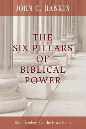 The Six Pillars of Biblical Power: Real Theology for the Grass Roots by John C Rankin 9780615450360