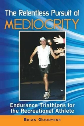 The Relentless Pursuit of Mediocrity: Endurance Triathlons for the Recreational Athlete by Brian Goodyear 9780615599762