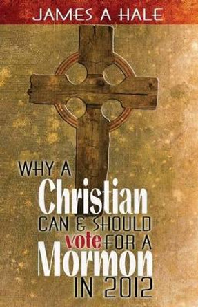 Why a Christian can and should vote for a Mormon in 2012: A Biblical Mandate for a godly society by James A Hale 9780615668451