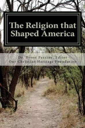 The Religion that Shaped America: An Anthology of Writings Representative of Our Christian Heritage by Byron Kent Perrine 9780615689470