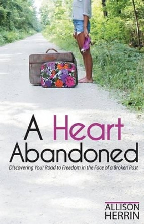 A Heart Abandoned: Discovering Your Road to Freedom in the Face of a Broken Past by Allison D Herrin 9780615871219