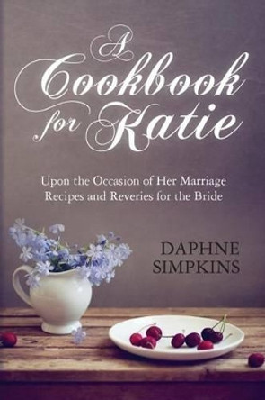 A Cookbook For Katie: Upon the Occasion of Her Marriage Recipes and Reveries for the Bride by Daphne Simpkins 9780615925660