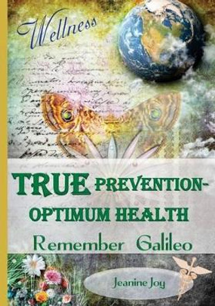 True Prevention--Optimum Health: Remember Galileo: Wellness at the root cause for the 21st Century by Jeanine Joy 9780615992464