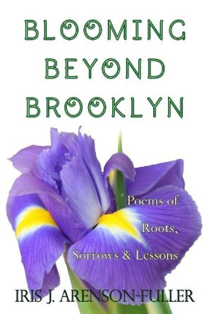 Blooming Beyond Brooklyn: Poems of Roots, Sorrows, & Lessons by Iris J Arenson-Fuller 9780692036143