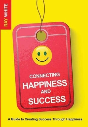 Connecting Happiness and Success: Guide to Creating Success Through Happiness by Ray White 9780692216064