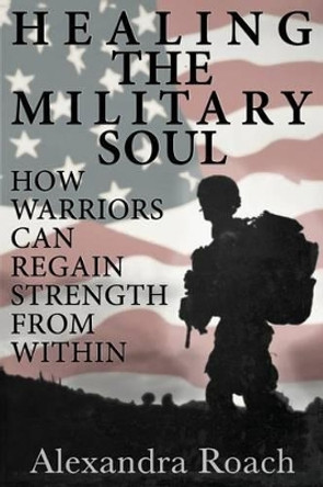 Healing the Military Soul: How Warriors Can Regain Strength from Within by Alexandra H Roach Chhp 9780692292969