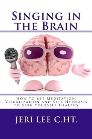 Singing in the Brain: How to use Meditation-Visualization and Self-Hypnosis to 'SING YOURSELF HEALTHY' by Jeri R Lee C Ht 9780692315828