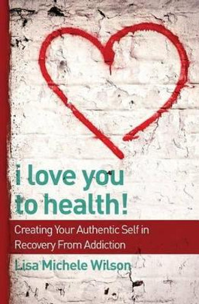 I Love You to Health!: Creating Your Authentic Self in Recovery From Addiction by Lisa Michele Wilson 9780692394786
