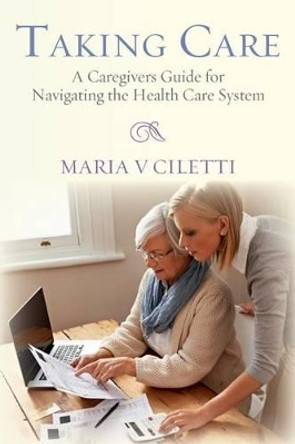 Taking Care: A Caregivers Guide for Navigating the Health Care System by Maria V Ciletti 9780692461846