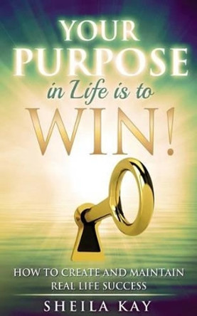 Your Purpose in Life is to Win!: How to Create and Maintain Real Life Success by Sheila Kay 9780692600191