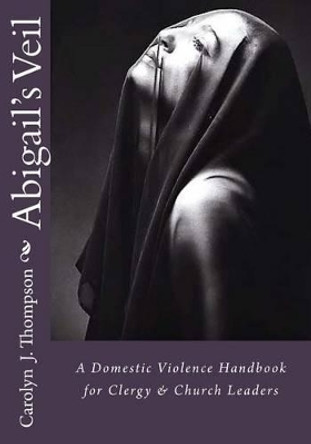 Abigail's Veil: A Domestic Violence Handbook for Clergy and Church Leaders by Carolyn J Thompson 9780692632949