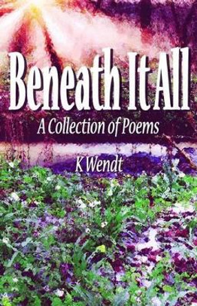 Beneath It All: A Collection of Poems by K Wendt 9780692634066