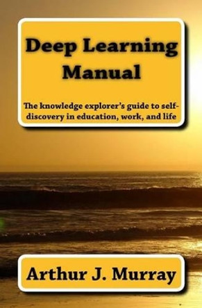 Deep Learning Manual: the knowledge explorer's guide to self-discovery in education, work, and life by Arthur J Murray 9780692553794